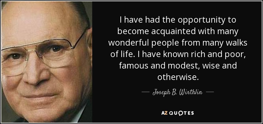 I have had the opportunity to become acquainted with many wonderful people from many walks of life. I have known rich and poor, famous and modest, wise and otherwise. - Joseph B. Wirthlin