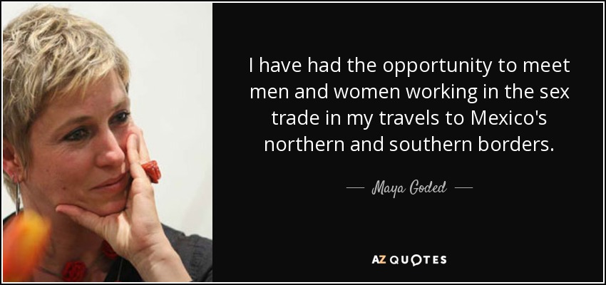 I have had the opportunity to meet men and women working in the sex trade in my travels to Mexico's northern and southern borders. - Maya Goded