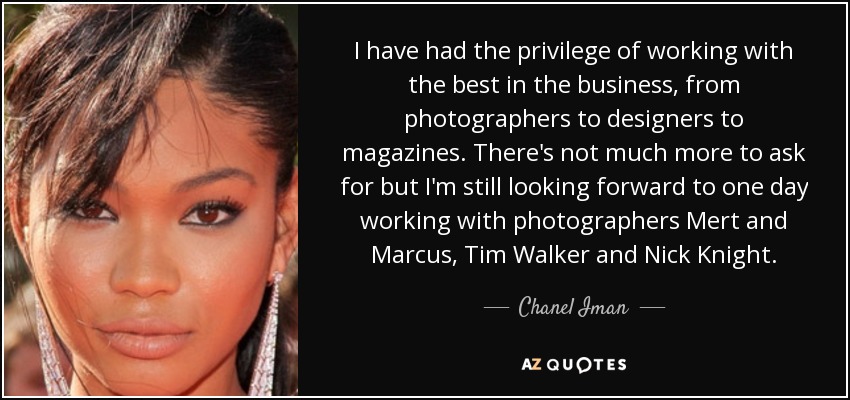 I have had the privilege of working with the best in the business, from photographers to designers to magazines. There's not much more to ask for but I'm still looking forward to one day working with photographers Mert and Marcus, Tim Walker and Nick Knight. - Chanel Iman