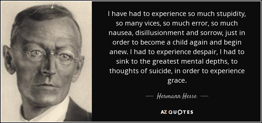 I have had to experience so much stupidity, so many vices, so much error, so much nausea, disillusionment and sorrow, just in order to become a child again and begin anew. I had to experience despair, I had to sink to the greatest mental depths, to thoughts of suicide, in order to experience grace. - Hermann Hesse