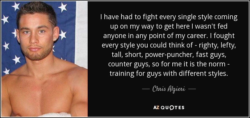 I have had to fight every single style coming up on my way to get here I wasn't fed anyone in any point of my career. I fought every style you could think of - righty, lefty, tall, short, power-puncher, fast guys, counter guys, so for me it is the norm - training for guys with different styles. - Chris Algieri