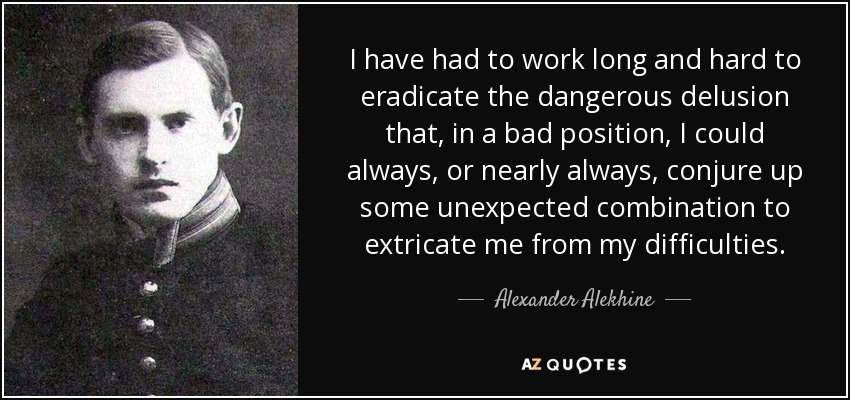 I have had to work long and hard to eradicate the dangerous delusion that, in a bad position, I could always, or nearly always, conjure up some unexpected combination to extricate me from my difficulties. - Alexander Alekhine