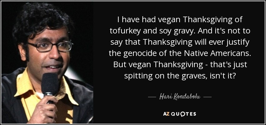 I have had vegan Thanksgiving of tofurkey and soy gravy. And it's not to say that Thanksgiving will ever justify the genocide of the Native Americans. But vegan Thanksgiving - that's just spitting on the graves, isn't it? - Hari Kondabolu
