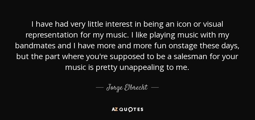 I have had very little interest in being an icon or visual representation for my music. I like playing music with my bandmates and I have more and more fun onstage these days, but the part where you're supposed to be a salesman for your music is pretty unappealing to me. - Jorge Elbrecht