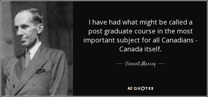 I have had what might be called a post graduate course in the most important subject for all Canadians - Canada itself. - Vincent Massey