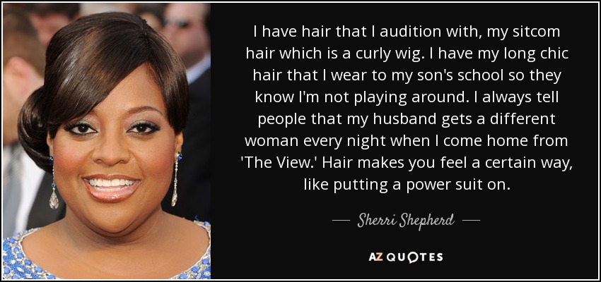 I have hair that I audition with, my sitcom hair which is a curly wig. I have my long chic hair that I wear to my son's school so they know I'm not playing around. I always tell people that my husband gets a different woman every night when I come home from 'The View.' Hair makes you feel a certain way, like putting a power suit on. - Sherri Shepherd