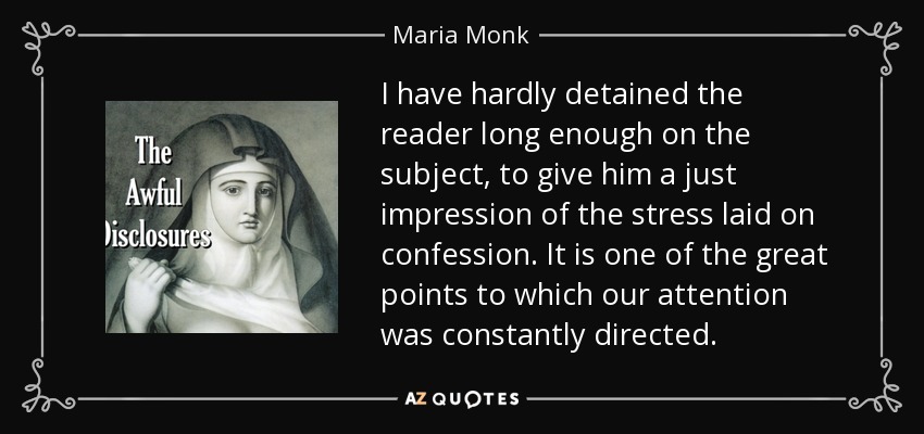 I have hardly detained the reader long enough on the subject, to give him a just impression of the stress laid on confession. It is one of the great points to which our attention was constantly directed. - Maria Monk