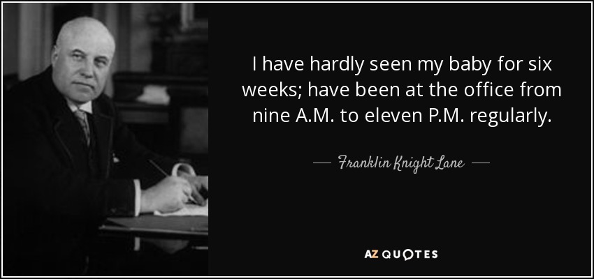 I have hardly seen my baby for six weeks; have been at the office from nine A.M. to eleven P.M. regularly. - Franklin Knight Lane