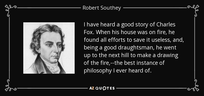 I have heard a good story of Charles Fox. When his house was on fire, he found all efforts to save it useless, and, being a good draughtsman, he went up to the next hill to make a drawing of the fire,--the best instance of philosophy I ever heard of. - Robert Southey