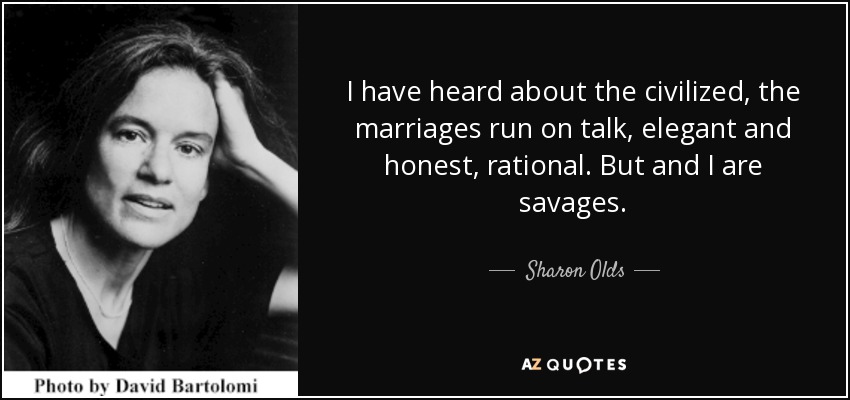 I have heard about the civilized, the marriages run on talk, elegant and honest, rational. But and I are savages. - Sharon Olds