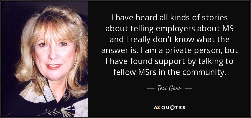I have heard all kinds of stories about telling employers about MS and I really don't know what the answer is. I am a private person, but I have found support by talking to fellow MSrs in the community. - Teri Garr