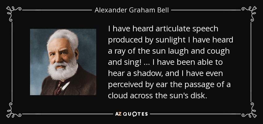 I have heard articulate speech produced by sunlight I have heard a ray of the sun laugh and cough and sing! … I have been able to hear a shadow, and I have even perceived by ear the passage of a cloud across the sun's disk. - Alexander Graham Bell