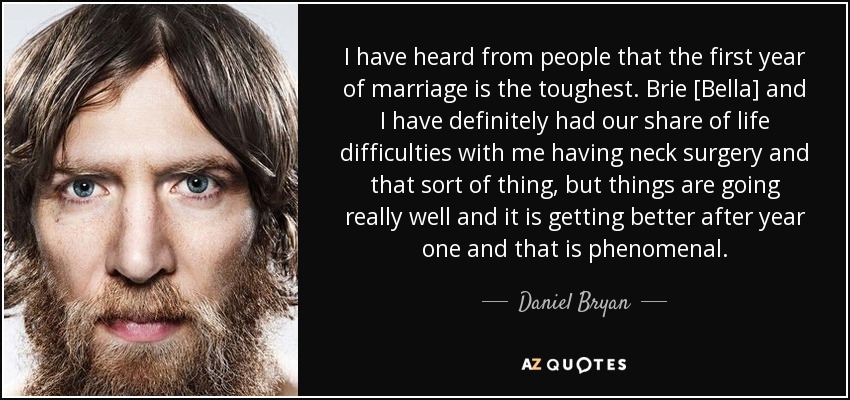 I have heard from people that the first year of marriage is the toughest. Brie [Bella] and I have definitely had our share of life difficulties with me having neck surgery and that sort of thing, but things are going really well and it is getting better after year one and that is phenomenal. - Daniel Bryan