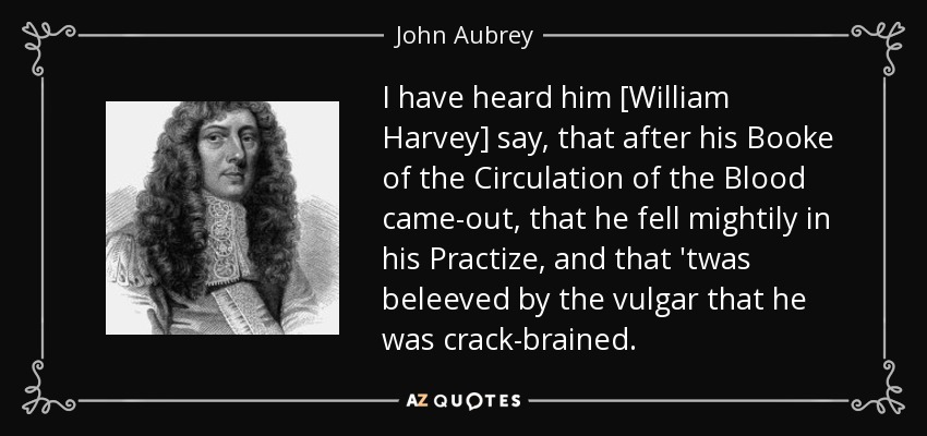 I have heard him [William Harvey] say, that after his Booke of the Circulation of the Blood came-out, that he fell mightily in his Practize, and that 'twas beleeved by the vulgar that he was crack-brained. - John Aubrey