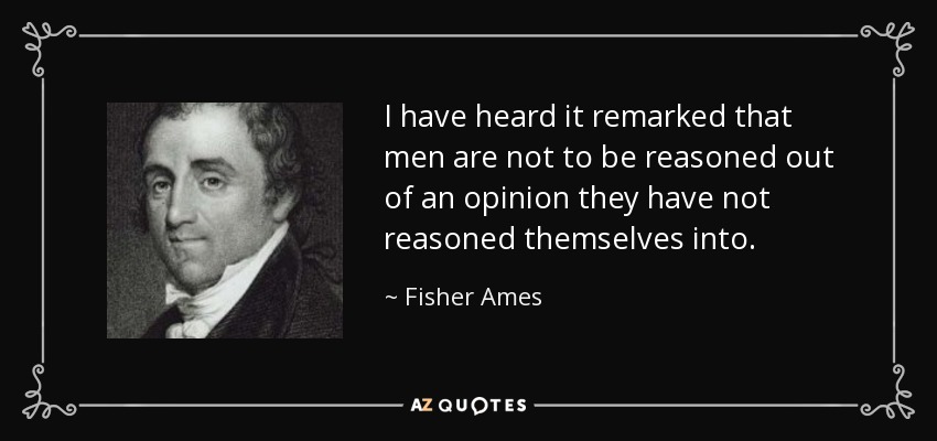 I have heard it remarked that men are not to be reasoned out of an opinion they have not reasoned themselves into. - Fisher Ames