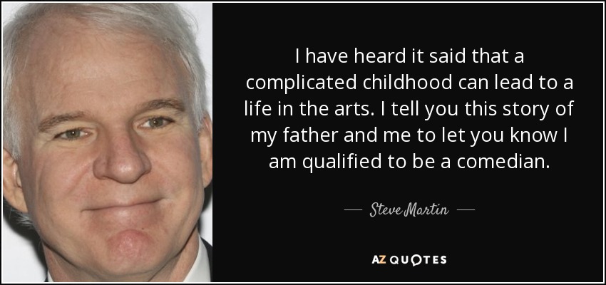 I have heard it said that a complicated childhood can lead to a life in the arts. I tell you this story of my father and me to let you know I am qualified to be a comedian. - Steve Martin