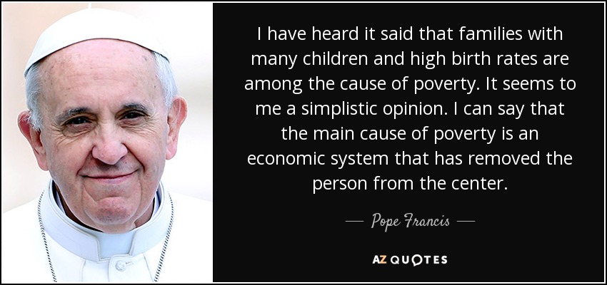I have heard it said that families with many children and high birth rates are among the cause of poverty. It seems to me a simplistic opinion. I can say that the main cause of poverty is an economic system that has removed the person from the center. - Pope Francis
