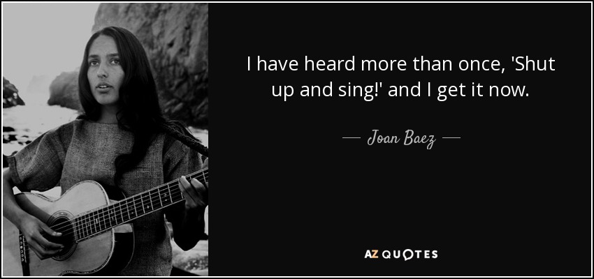 I have heard more than once, 'Shut up and sing!' and I get it now. - Joan Baez