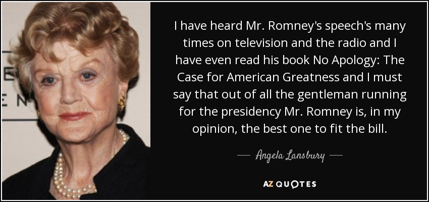 I have heard Mr. Romney's speech's many times on television and the radio and I have even read his book No Apology: The Case for American Greatness and I must say that out of all the gentleman running for the presidency Mr. Romney is, in my opinion, the best one to fit the bill. - Angela Lansbury