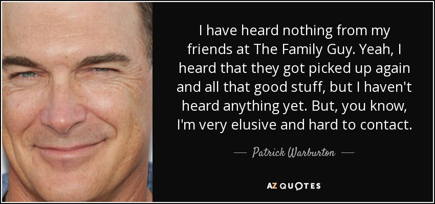 I have heard nothing from my friends at The Family Guy. Yeah, I heard that they got picked up again and all that good stuff, but I haven't heard anything yet. But, you know, I'm very elusive and hard to contact. - Patrick Warburton