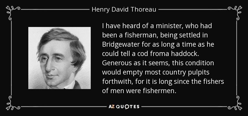 I have heard of a minister, who had been a fisherman, being settled in Bridgewater for as long a time as he could tell a cod froma haddock. Generous as it seems, this condition would empty most country pulpits forthwith, for it is long since the fishers of men were fishermen. - Henry David Thoreau