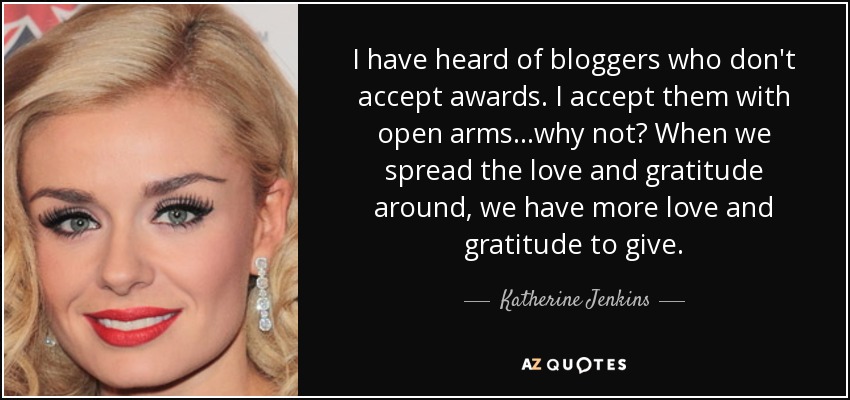 I have heard of bloggers who don't accept awards. I accept them with open arms...why not? When we spread the love and gratitude around, we have more love and gratitude to give. - Katherine Jenkins