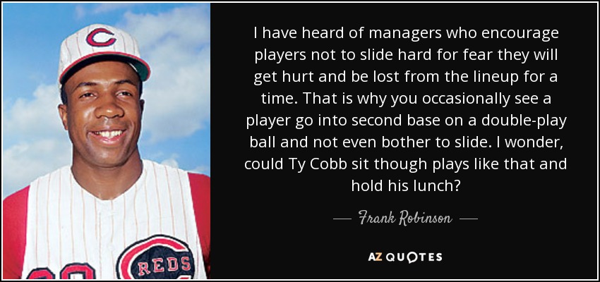 I have heard of managers who encourage players not to slide hard for fear they will get hurt and be lost from the lineup for a time. That is why you occasionally see a player go into second base on a double-play ball and not even bother to slide. I wonder, could Ty Cobb sit though plays like that and hold his lunch? - Frank Robinson