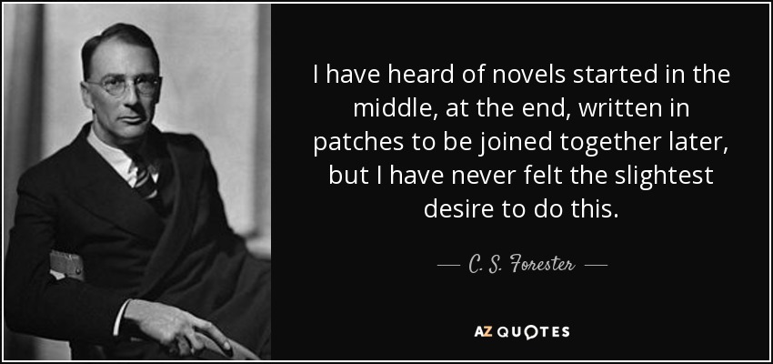 I have heard of novels started in the middle, at the end, written in patches to be joined together later, but I have never felt the slightest desire to do this. - C. S. Forester