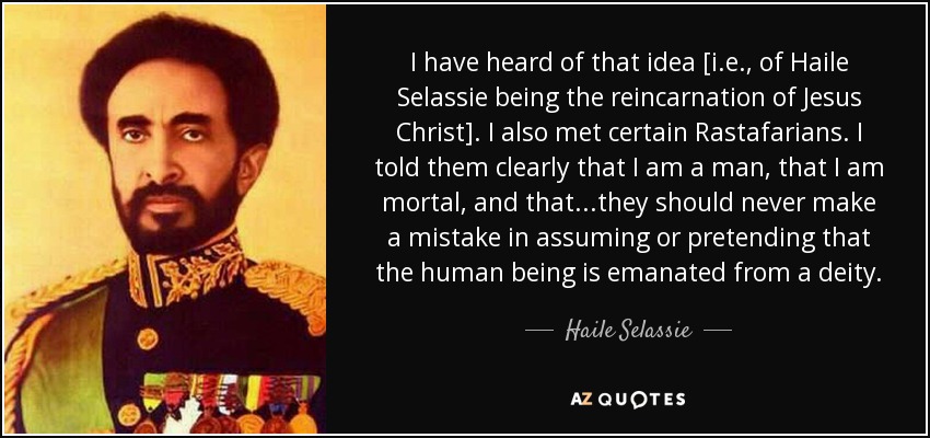 I have heard of that idea [i.e., of Haile Selassie being the reincarnation of Jesus Christ]. I also met certain Rastafarians. I told them clearly that I am a man, that I am mortal, and that...they should never make a mistake in assuming or pretending that the human being is emanated from a deity. - Haile Selassie