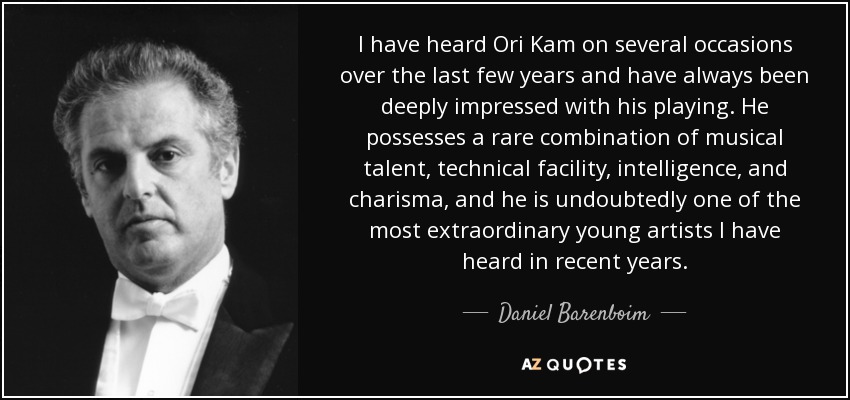 I have heard Ori Kam on several occasions over the last few years and have always been deeply impressed with his playing. He possesses a rare combination of musical talent, technical facility, intelligence, and charisma, and he is undoubtedly one of the most extraordinary young artists I have heard in recent years. - Daniel Barenboim