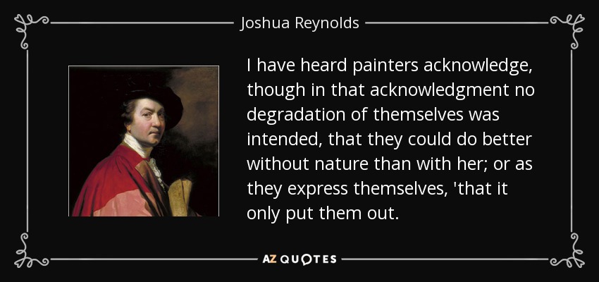 I have heard painters acknowledge, though in that acknowledgment no degradation of themselves was intended, that they could do better without nature than with her; or as they express themselves, 'that it only put them out. - Joshua Reynolds