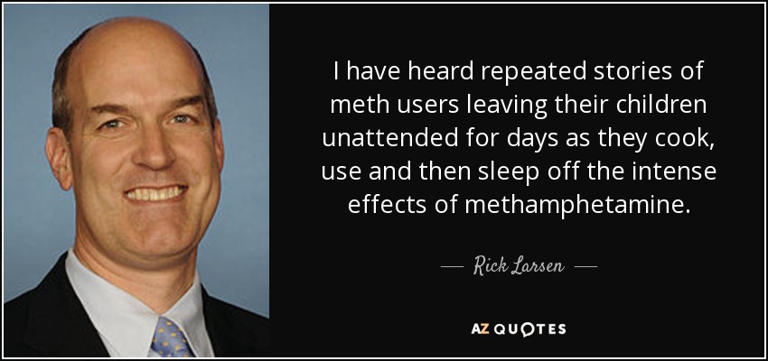 I have heard repeated stories of meth users leaving their children unattended for days as they cook, use and then sleep off the intense effects of methamphetamine. - Rick Larsen