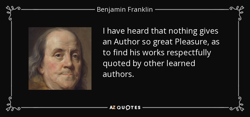 I have heard that nothing gives an Author so great Pleasure, as to find his works respectfully quoted by other learned authors. - Benjamin Franklin
