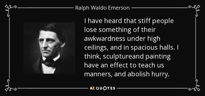 I have heard that stiff people lose something of their awkwardness under high ceilings, and in spacious halls. I think, sculptureand painting have an effect to teach us manners, and abolish hurry. - Ralph Waldo Emerson