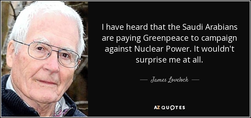 I have heard that the Saudi Arabians are paying Greenpeace to campaign against Nuclear Power. It wouldn't surprise me at all. - James Lovelock