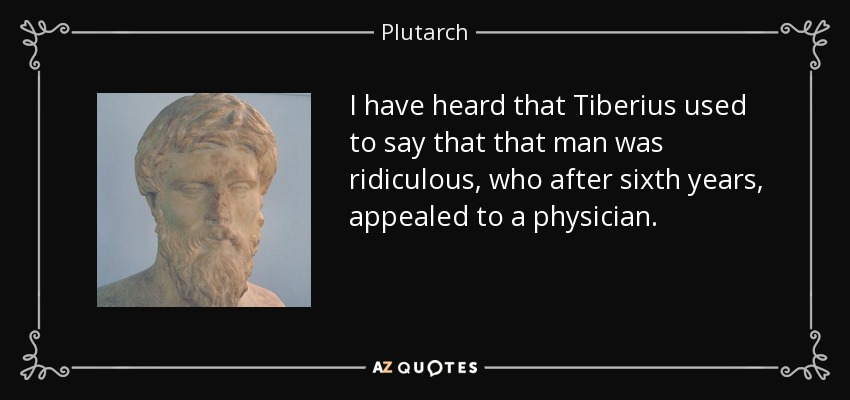 I have heard that Tiberius used to say that that man was ridiculous, who after sixth years, appealed to a physician. - Plutarch