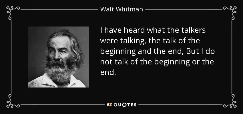 I have heard what the talkers were talking, the talk of the beginning and the end, But I do not talk of the beginning or the end. - Walt Whitman