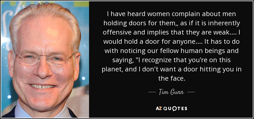 I have heard women complain about men holding doors for them,, as if it is inherently offensive and implies that they are weak. ... I would hold a door for anyone. ... It has to do with noticing our fellow human beings and saying, 