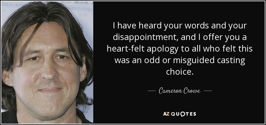 I have heard your words and your disappointment, and I offer you a heart-felt apology to all who felt this was an odd or misguided casting choice. - Cameron Crowe