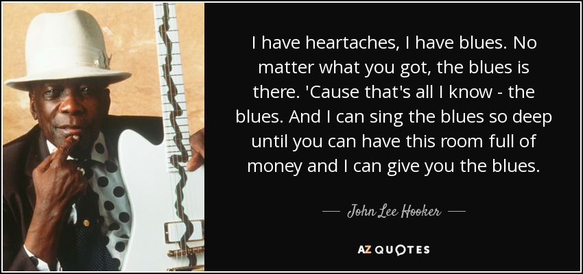I have heartaches, I have blues. No matter what you got, the blues is there. 'Cause that's all I know - the blues. And I can sing the blues so deep until you can have this room full of money and I can give you the blues. - John Lee Hooker