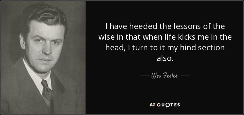 I have heeded the lessons of the wise in that when life kicks me in the head, I turn to it my hind section also. - Wes Fesler