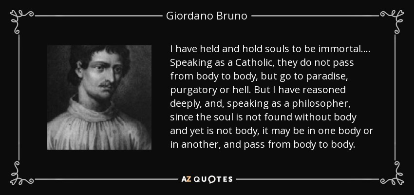 I have held and hold souls to be immortal.... Speaking as a Catholic, they do not pass from body to body, but go to paradise, purgatory or hell. But I have reasoned deeply, and, speaking as a philosopher, since the soul is not found without body and yet is not body, it may be in one body or in another, and pass from body to body. - Giordano Bruno