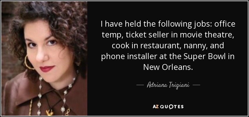 I have held the following jobs: office temp, ticket seller in movie theatre, cook in restaurant, nanny, and phone installer at the Super Bowl in New Orleans. - Adriana Trigiani