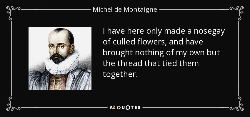 I have here only made a nosegay of culled flowers, and have brought nothing of my own but the thread that tied them together. - Michel de Montaigne