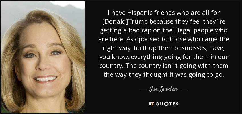 I have Hispanic friends who are all for [Donald]Trump because they feel they`re getting a bad rap on the illegal people who are here. As opposed to those who came the right way, built up their businesses, have, you know, everything going for them in our country. The country isn`t going with them the way they thought it was going to go. - Sue Lowden