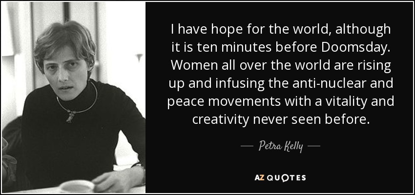 I have hope for the world, although it is ten minutes before Doomsday. Women all over the world are rising up and infusing the anti-nuclear and peace movements with a vitality and creativity never seen before. - Petra Kelly
