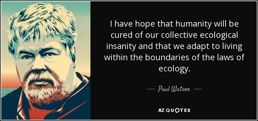 I have hope that humanity will be cured of our collective ecological insanity and that we adapt to living within the boundaries of the laws of ecology. - Paul Watson