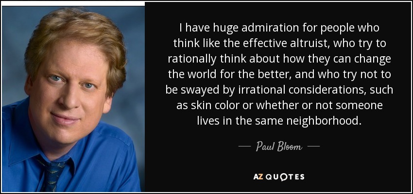 I have huge admiration for people who think like the effective altruist, who try to rationally think about how they can change the world for the better, and who try not to be swayed by irrational considerations, such as skin color or whether or not someone lives in the same neighborhood. - Paul Bloom