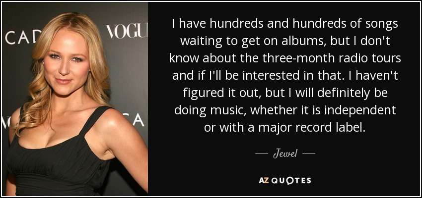 I have hundreds and hundreds of songs waiting to get on albums, but I don't know about the three-month radio tours and if I'll be interested in that. I haven't figured it out, but I will definitely be doing music, whether it is independent or with a major record label. - Jewel