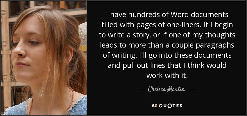 I have hundreds of Word documents filled with pages of one-liners. If I begin to write a story, or if one of my thoughts leads to more than a couple paragraphs of writing, I'll go into these documents and pull out lines that I think would work with it. - Chelsea Martin